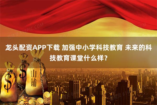 龙头配资APP下载 加强中小学科技教育 未来的科技教育课堂什么样？