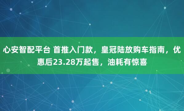 心安智配平台 首推入门款，皇冠陆放购车指南，优惠后23.28万起售，油耗有惊喜