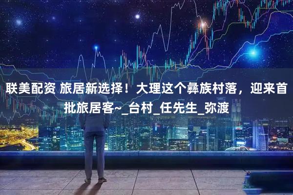 联美配资 旅居新选择！大理这个彝族村落，迎来首批旅居客~_台村_任先生_弥渡