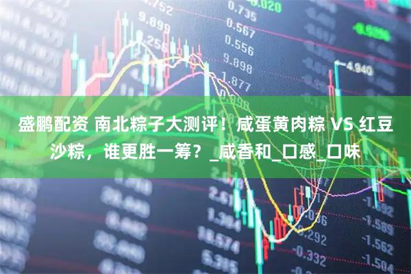 盛鹏配资 南北粽子大测评!咸蛋黄肉粽 VS 红豆沙粽,谁更胜一筹?_咸香和_口感_口味