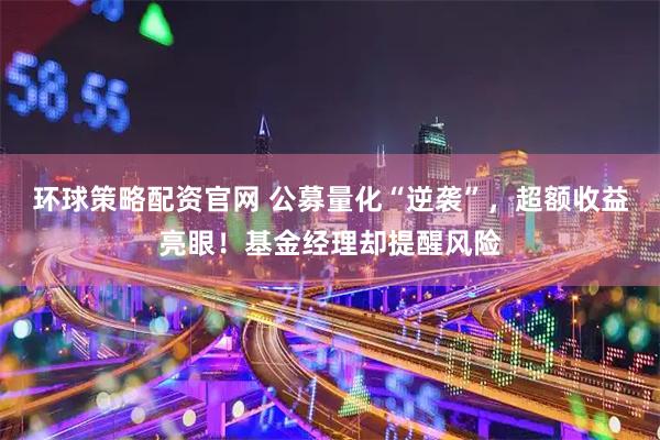 环球策略配资官网 公募量化“逆袭”，超额收益亮眼！基金经理却提醒风险