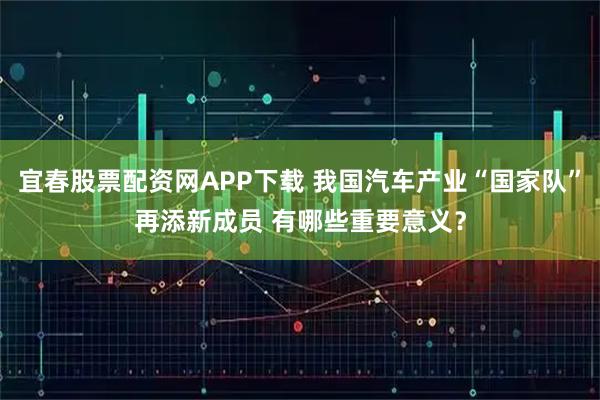 宜春股票配资网APP下载 我国汽车产业“国家队”再添新成员 有哪些重要意义?