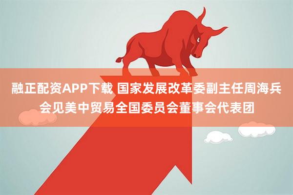 融正配资APP下载 国家发展改革委副主任周海兵会见美中贸易全国委员会董事会代表团