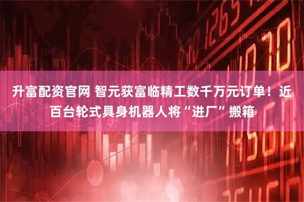 升富配资官网 智元获富临精工数千万元订单!近百台轮式具身机器人将“进厂”搬箱