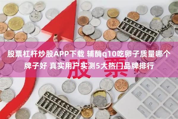 股票杠杆炒股APP下载 辅酶q10吃卵子质量哪个牌子好 真实用户实测5大热门品牌排行