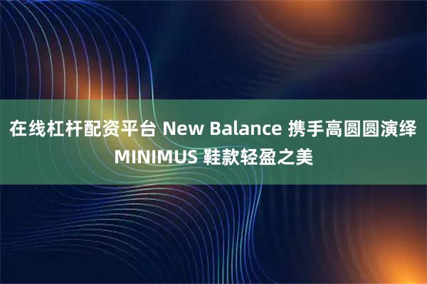在线杠杆配资平台 New Balance 携手高圆圆演绎MINIMUS 鞋款轻盈之美