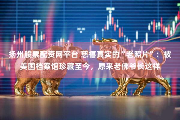 扬州股票配资网平台 慈禧真实的“老照片”：被美国档案馆珍藏至今，原来老佛爷长这样