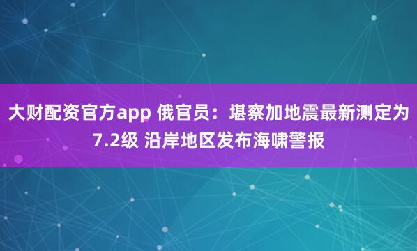 大财配资官方app 俄官员:堪察加地震最新测定为7.2级 沿岸地区发布海啸警报
