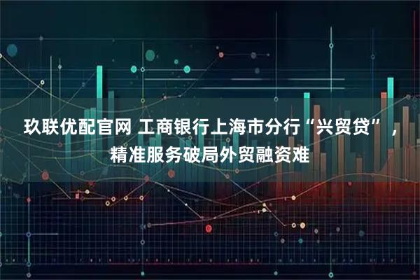 玖联优配官网 工商银行上海市分行“兴贸贷” ，精准服务破局外贸融资难