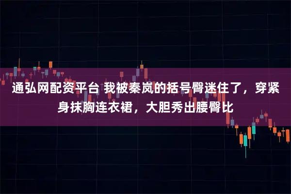 通弘网配资平台 我被秦岚的括号臀迷住了，穿紧身抹胸连衣裙，大胆秀出腰臀比