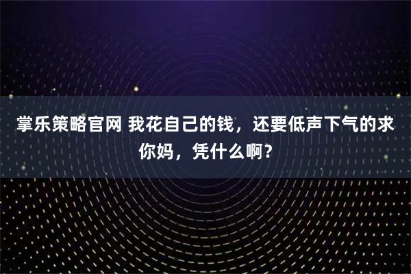 掌乐策略官网 我花自己的钱，还要低声下气的求你妈，凭什么啊？