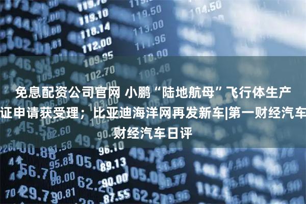 免息配资公司官网 小鹏“陆地航母”飞行体生产许可证申请获受理；比亚迪海洋网再发新车|第一财经汽车日评
