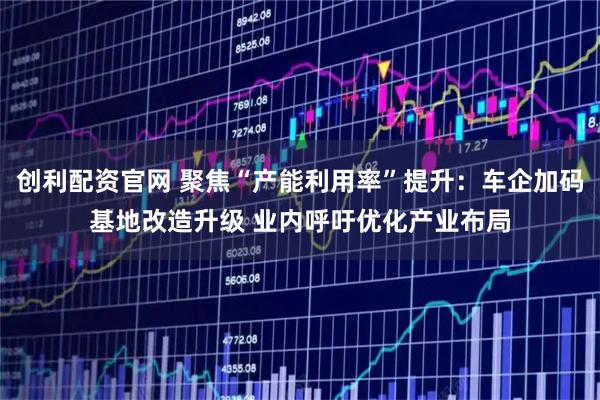 创利配资官网 聚焦“产能利用率”提升：车企加码基地改造升级 业内呼吁优化产业布局