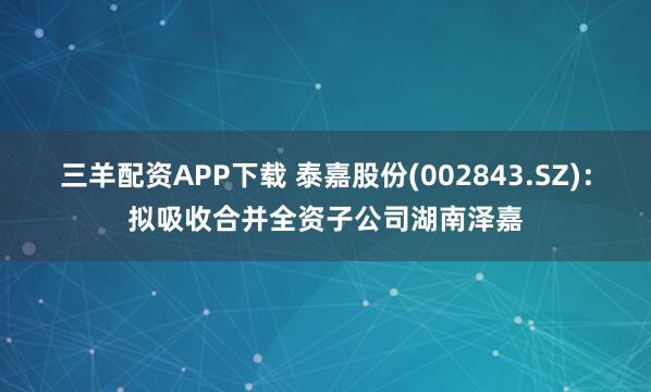 三羊配资APP下载 泰嘉股份(002843.SZ)：拟吸收合并全资子公司湖南泽嘉