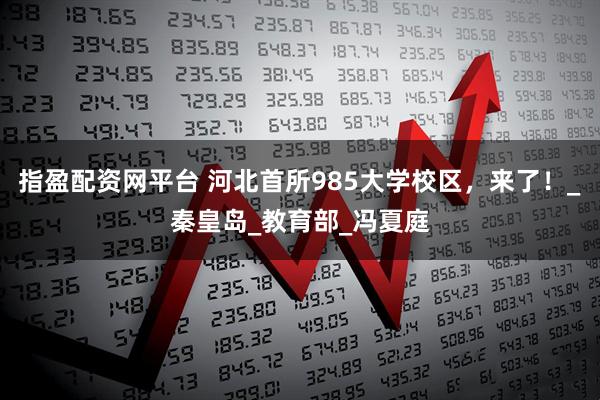 指盈配资网平台 河北首所985大学校区，来了！_秦皇岛_教育部_冯夏庭
