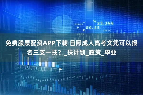 免费股票配资APP下载 日照成人高考文凭可以报名三支一扶？_扶计划_政策_毕业