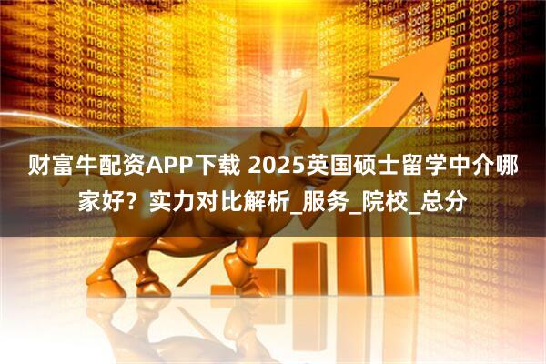 财富牛配资APP下载 2025英国硕士留学中介哪家好？实力对比解析_服务_院校_总分