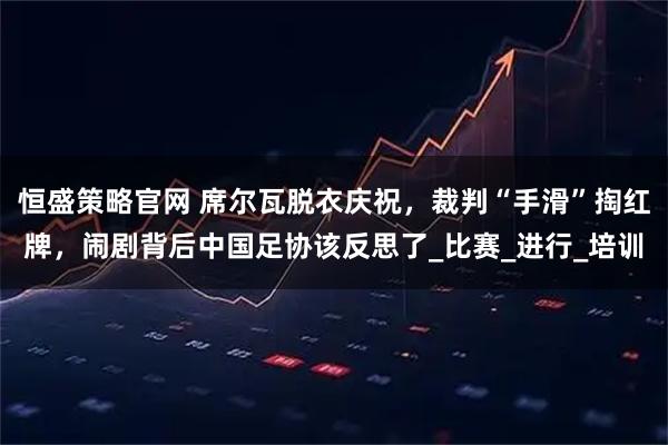 恒盛策略官网 席尔瓦脱衣庆祝，裁判“手滑”掏红牌，闹剧背后中国足协该反思了_比赛_进行_培训