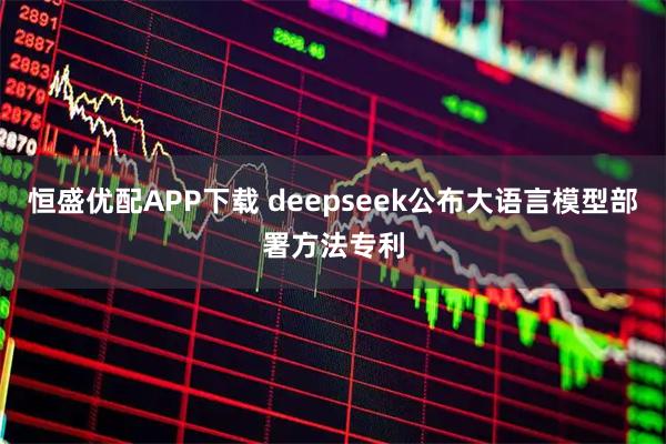 恒盛优配APP下载 deepseek公布大语言模型部署方法专利