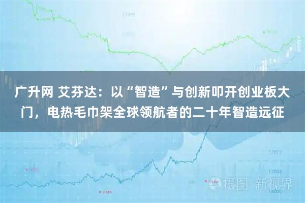 广升网 艾芬达：以“智造”与创新叩开创业板大门，电热毛巾架全球领航者的二十年智造远征