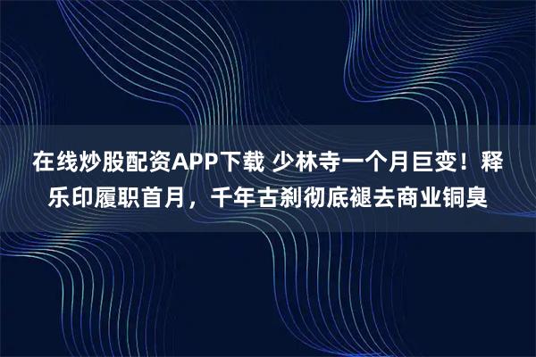 在线炒股配资APP下载 少林寺一个月巨变！释乐印履职首月，千年古刹彻底褪去商业铜臭
