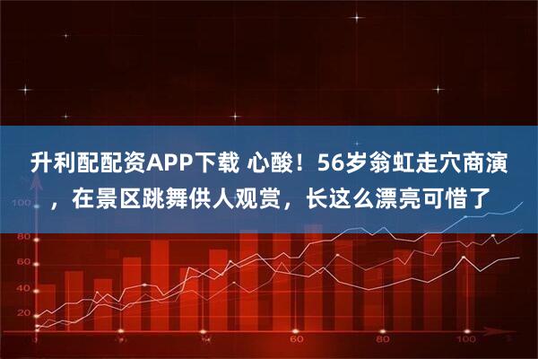 升利配配资APP下载 心酸！56岁翁虹走穴商演，在景区跳舞供人观赏，长这么漂亮可惜了