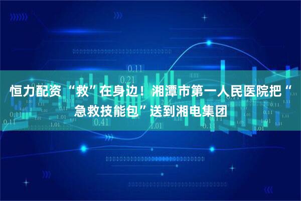 恒力配资 “救”在身边！湘潭市第一人民医院把“急救技能包”送到湘电集团