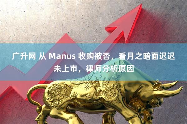 广升网 从 Manus 收购被否，看月之暗面迟迟未上市，律师分析原因